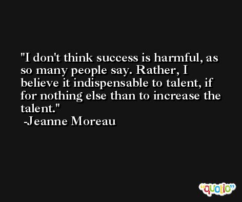 I don't think success is harmful, as so many people say. Rather, I believe it indispensable to talent, if for nothing else than to increase the talent. -Jeanne Moreau