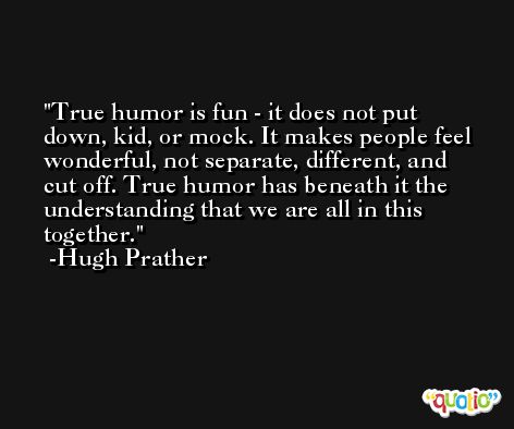 True humor is fun - it does not put down, kid, or mock. It makes people feel wonderful, not separate, different, and cut off. True humor has beneath it the understanding that we are all in this together. -Hugh Prather