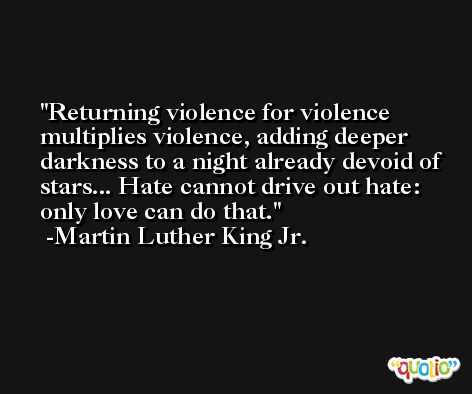 Returning violence for violence multiplies violence, adding deeper darkness to a night already devoid of stars... Hate cannot drive out hate: only love can do that. -Martin Luther King Jr.