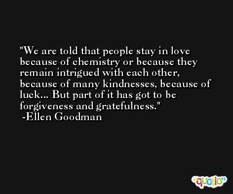 We are told that people stay in love because of chemistry or because they remain intrigued with each other, because of many kindnesses, because of luck... But part of it has got to be forgiveness and gratefulness. -Ellen Goodman