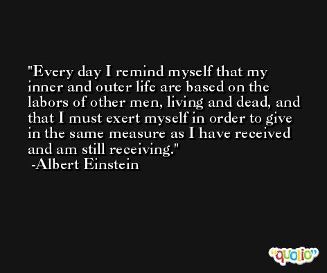 Every day I remind myself that my inner and outer life are based on the labors of other men, living and dead, and that I must exert myself in order to give in the same measure as I have received and am still receiving. -Albert Einstein