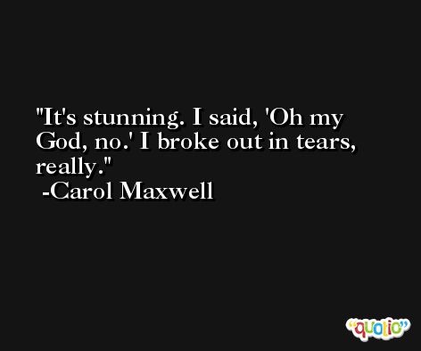 It's stunning. I said, 'Oh my God, no.' I broke out in tears, really. -Carol Maxwell