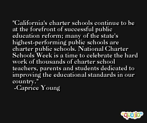 California's charter schools continue to be at the forefront of successful public education reform; many of the state's highest-performing public schools are charter public schools. National Charter Schools Week is a time to celebrate the hard work of thousands of charter school teachers, parents and students dedicated to improving the educational standards in our country. -Caprice Young