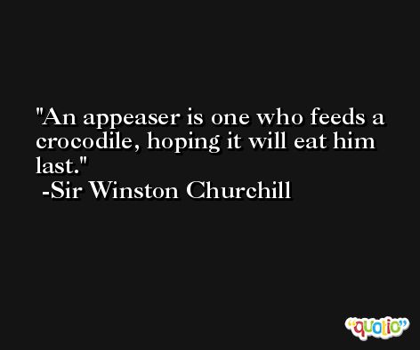 An appeaser is one who feeds a crocodile, hoping it will eat him last. -Sir Winston Churchill