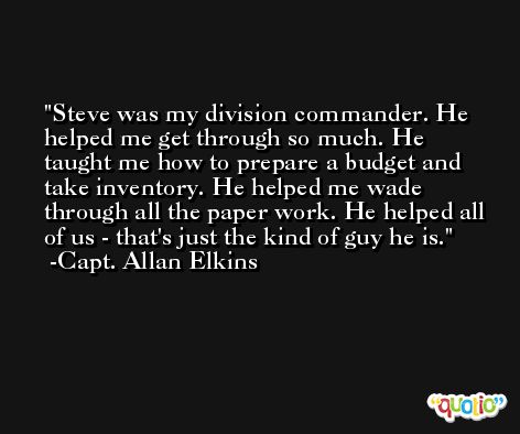 Steve was my division commander. He helped me get through so much. He taught me how to prepare a budget and take inventory. He helped me wade through all the paper work. He helped all of us - that's just the kind of guy he is. -Capt. Allan Elkins