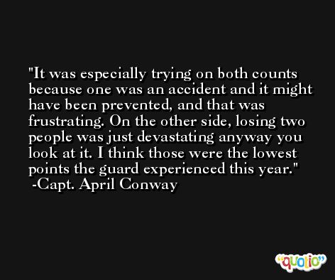 It was especially trying on both counts because one was an accident and it might have been prevented, and that was frustrating. On the other side, losing two people was just devastating anyway you look at it. I think those were the lowest points the guard experienced this year. -Capt. April Conway