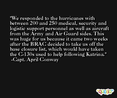 We responded to the hurricanes with between 200 and 250 medical, security and logistic support personnel as well as aircraft from the Army and Air Guard sides. This was huge for us because it came two weeks after the BRAC decided to take us off the base closure list, which would have taken the C-130s used to help following Katrina. -Capt. April Conway