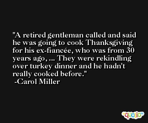 A retired gentleman called and said he was going to cook Thanksgiving for his ex-fiancée, who was from 30 years ago, ... They were rekindling over turkey dinner and he hadn't really cooked before. -Carol Miller