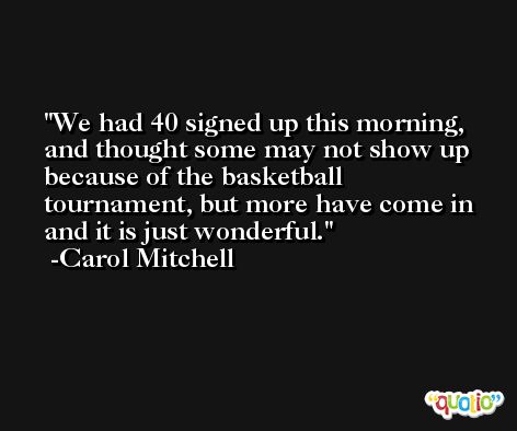 We had 40 signed up this morning, and thought some may not show up because of the basketball tournament, but more have come in and it is just wonderful. -Carol Mitchell