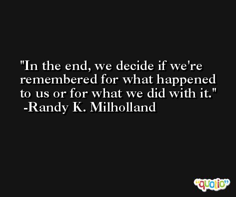 In the end, we decide if we're remembered for what happened to us or for what we did with it. -Randy K. Milholland