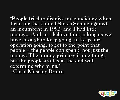 People tried to dismiss my candidacy when I ran for the United States Senate against an incumbent in 1992, and I had little money... And so I believe that so long as we have enough to keep going, to keep our operation going, to get to the point that people -- the people can speak, not just the money. The money primary is one thing, but the people's votes in the end will determine who wins. -Carol Moseley Braun