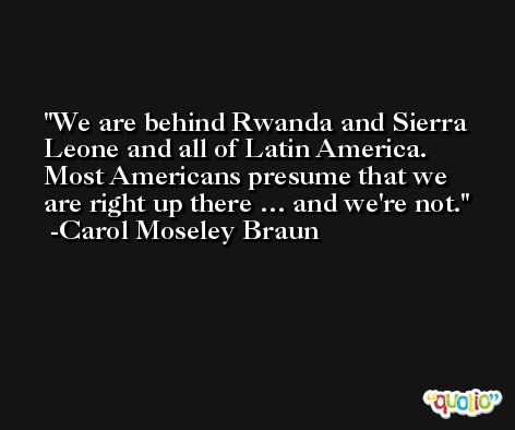 We are behind Rwanda and Sierra Leone and all of Latin America. Most Americans presume that we are right up there … and we're not. -Carol Moseley Braun
