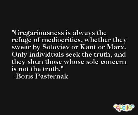 Gregariousness is always the refuge of mediocrities, whether they swear by Soloviev or Kant or Marx. Only individuals seek the truth, and they shun those whose sole concern is not the truth. -Boris Pasternak