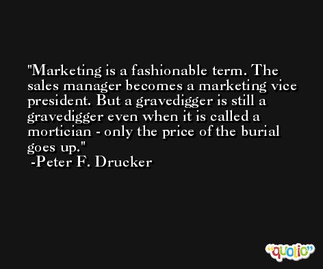Marketing is a fashionable term. The sales manager becomes a marketing vice president. But a gravedigger is still a gravedigger even when it is called a mortician - only the price of the burial goes up. -Peter F. Drucker