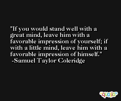 If you would stand well with a great mind, leave him with a favorable impression of yourself; if with a little mind, leave him with a favorable impression of himself. -Samuel Taylor Coleridge