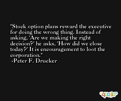 Stock option plans reward the executive for doing the wrong thing. Instead of asking, 'Are we making the right decision?' he asks, 'How did we close today?' It is encouragement to loot the corporation. -Peter F. Drucker