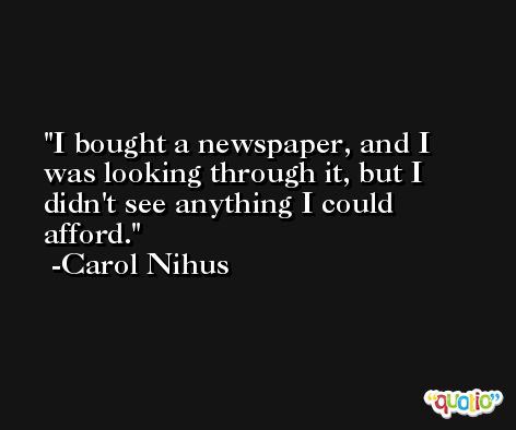 I bought a newspaper, and I was looking through it, but I didn't see anything I could afford. -Carol Nihus