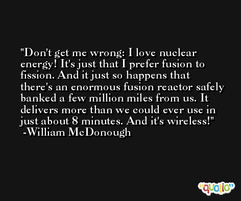 Don't get me wrong: I love nuclear energy! It's just that I prefer fusion to fission. And it just so happens that there's an enormous fusion reactor safely banked a few million miles from us. It delivers more than we could ever use in just about 8 minutes. And it's wireless! -William McDonough