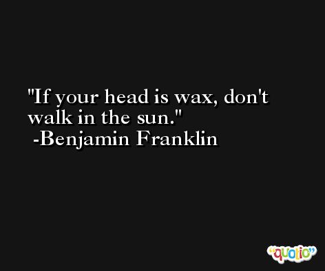 If your head is wax, don't walk in the sun. -Benjamin Franklin