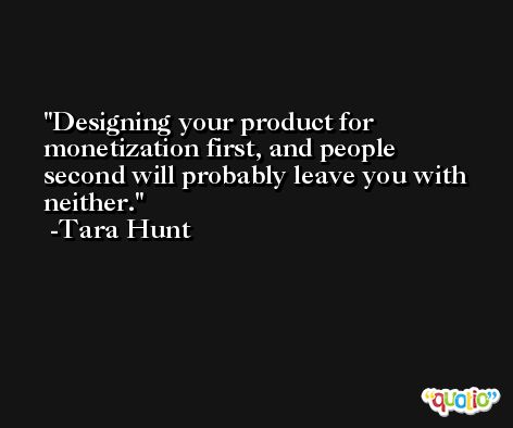 Designing your product for monetization first, and people second will probably leave you with neither. -Tara Hunt