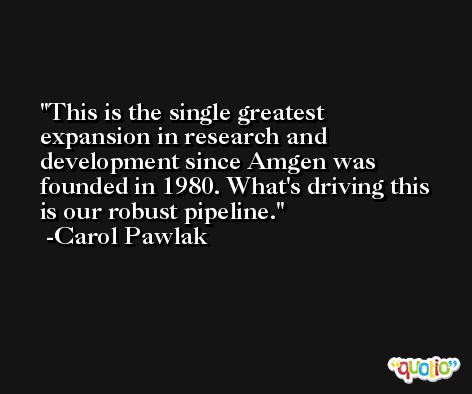 This is the single greatest expansion in research and development since Amgen was founded in 1980. What's driving this is our robust pipeline. -Carol Pawlak