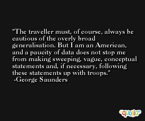The traveller must, of course, always be cautious of the overly broad generalisation. But I am an American, and a paucity of data does not stop me from making sweeping, vague, conceptual statements and, if necessary, following these statements up with troops. -George Saunders