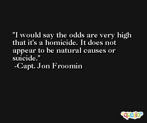 I would say the odds are very high that it's a homicide. It does not appear to be natural causes or suicide. -Capt. Jon Froomin