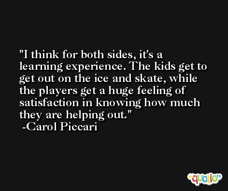 I think for both sides, it's a learning experience. The kids get to get out on the ice and skate, while the players get a huge feeling of satisfaction in knowing how much they are helping out. -Carol Piccari