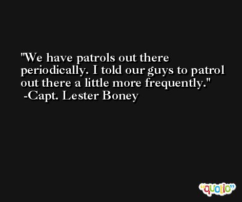 We have patrols out there periodically. I told our guys to patrol out there a little more frequently. -Capt. Lester Boney