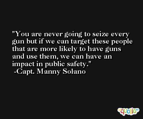 You are never going to seize every gun but if we can target these people that are more likely to have guns and use them, we can have an impact in public safety. -Capt. Manny Solano
