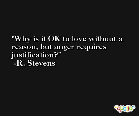 Why is it OK to love without a reason, but anger requires justification? -R. Stevens
