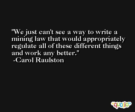 We just can't see a way to write a mining law that would appropriately regulate all of these different things and work any better. -Carol Raulston