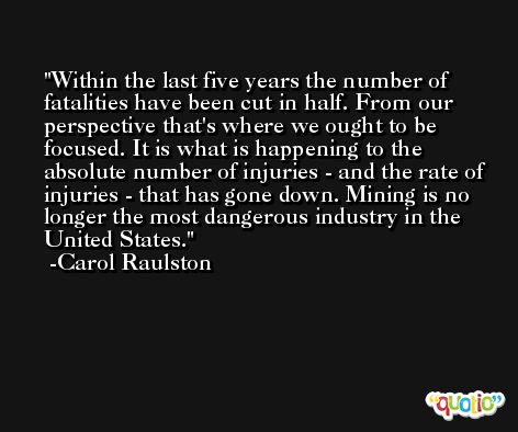 Within the last five years the number of fatalities have been cut in half. From our perspective that's where we ought to be focused. It is what is happening to the absolute number of injuries - and the rate of injuries - that has gone down. Mining is no longer the most dangerous industry in the United States. -Carol Raulston