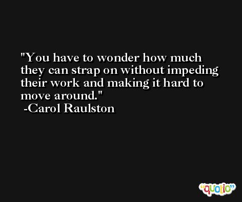 You have to wonder how much they can strap on without impeding their work and making it hard to move around. -Carol Raulston