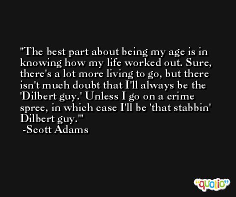 The best part about being my age is in knowing how my life worked out. Sure, there's a lot more living to go, but there isn't much doubt that I'll always be the 'Dilbert guy.' Unless I go on a crime spree, in which case I'll be 'that stabbin' Dilbert guy.' -Scott Adams