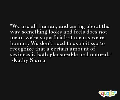 We are all human, and caring about the way something looks and feels does not mean we're superficial--it means we're human. We don't need to exploit sex to recognize that a certain amount of sexiness is both pleasurable and natural. -Kathy Sierra