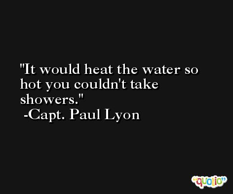 It would heat the water so hot you couldn't take showers. -Capt. Paul Lyon