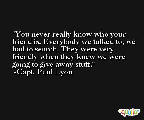 You never really know who your friend is. Everybody we talked to, we had to search. They were very friendly when they knew we were going to give away stuff. -Capt. Paul Lyon