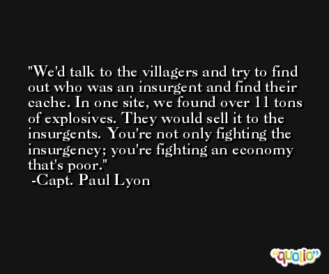 We'd talk to the villagers and try to find out who was an insurgent and find their cache. In one site, we found over 11 tons of explosives. They would sell it to the insurgents. You're not only fighting the insurgency; you're fighting an economy that's poor. -Capt. Paul Lyon