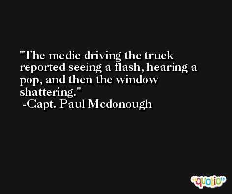 The medic driving the truck reported seeing a flash, hearing a pop, and then the window shattering. -Capt. Paul Mcdonough