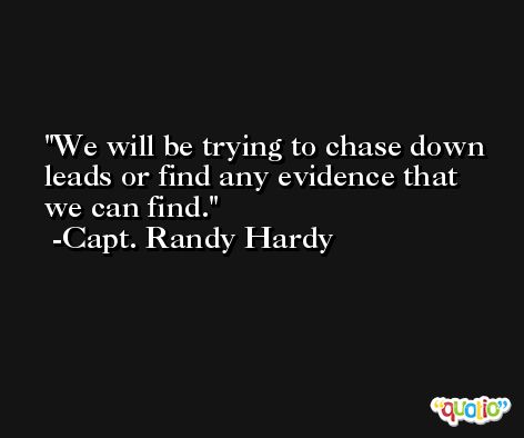 We will be trying to chase down leads or find any evidence that we can find. -Capt. Randy Hardy