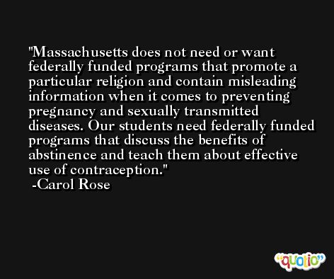 Massachusetts does not need or want federally funded programs that promote a particular religion and contain misleading information when it comes to preventing pregnancy and sexually transmitted diseases. Our students need federally funded programs that discuss the benefits of abstinence and teach them about effective use of contraception. -Carol Rose