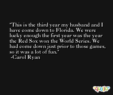 This is the third year my husband and I have come down to Florida. We were lucky enough the first year was the year the Red Sox won the World Series. We had come down just prior to those games, so it was a lot of fun. -Carol Ryan