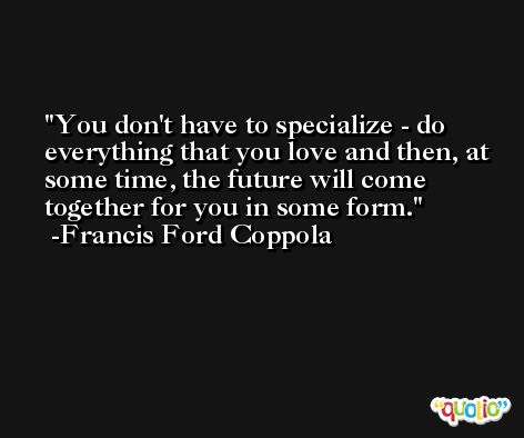 You don't have to specialize - do everything that you love and then, at some time, the future will come together for you in some form. -Francis Ford Coppola