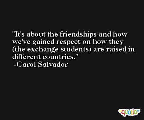 It's about the friendships and how we've gained respect on how they (the exchange students) are raised in different countries. -Carol Salvador