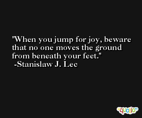 When you jump for joy, beware that no one moves the ground from beneath your feet. -Stanislaw J. Lec
