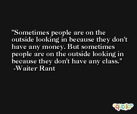 Sometimes people are on the outside looking in because they don't have any money. But sometimes people are on the outside looking in because they don't have any class. -Waiter Rant