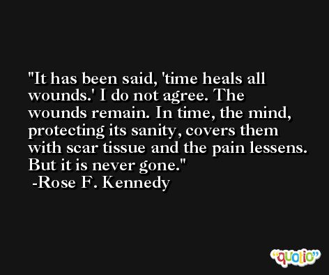 It has been said, 'time heals all wounds.' I do not agree. The wounds remain. In time, the mind, protecting its sanity, covers them with scar tissue and the pain lessens. But it is never gone. -Rose F. Kennedy