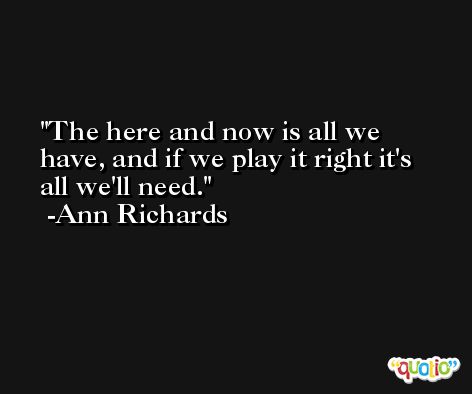 The here and now is all we have, and if we play it right it's all we'll need. -Ann Richards