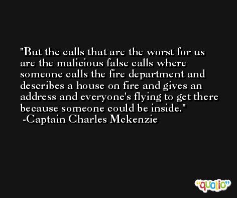 But the calls that are the worst for us are the malicious false calls where someone calls the fire department and describes a house on fire and gives an address and everyone's flying to get there because someone could be inside. -Captain Charles Mckenzie